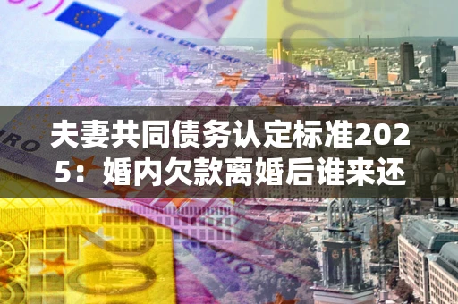 济南夫妻共同债务认定标准2025:婚内欠款离婚后谁来还? 济南夫妻共同债务认定标准2025:婚内欠款离婚后谁来还?