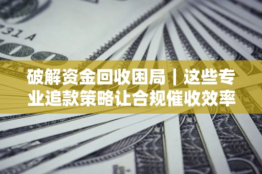 济南破解资金回收困局｜这些专业追款策略让合规催收效率翻倍
