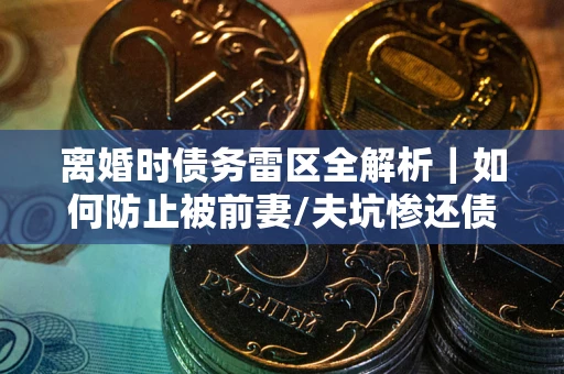 济南离婚时债务雷区全解析｜如何防止被前妻/夫坑惨还债？