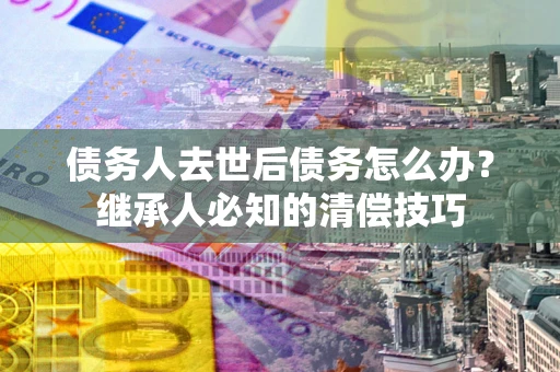 济南债务人去世后债务怎么办？继承人必知的清偿技巧